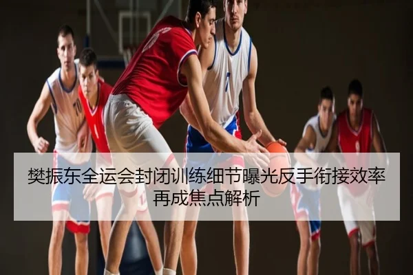 樊振东全运会封闭训练细节曝光反手衔接效率再成焦点解析